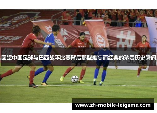 回望中国足球与巴西战平比赛背后那些难忘而经典的珍贵历史瞬间