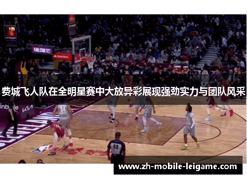 费城飞人队在全明星赛中大放异彩展现强劲实力与团队风采
