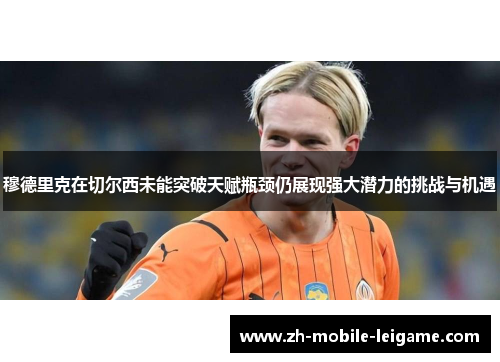 穆德里克在切尔西未能突破天赋瓶颈仍展现强大潜力的挑战与机遇