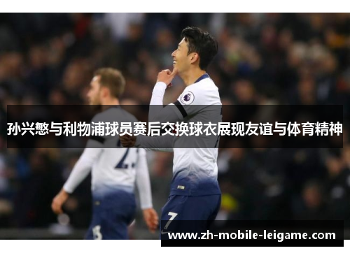 孙兴慜与利物浦球员赛后交换球衣展现友谊与体育精神 孙兴慜与利物浦球员赛后交换球衣展现友谊与体育精神